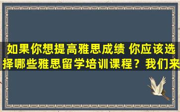 如果你想提高雅思成绩 你应该选择哪些雅思留学培训课程？我们来看看这些雅思培训课程的优势对比